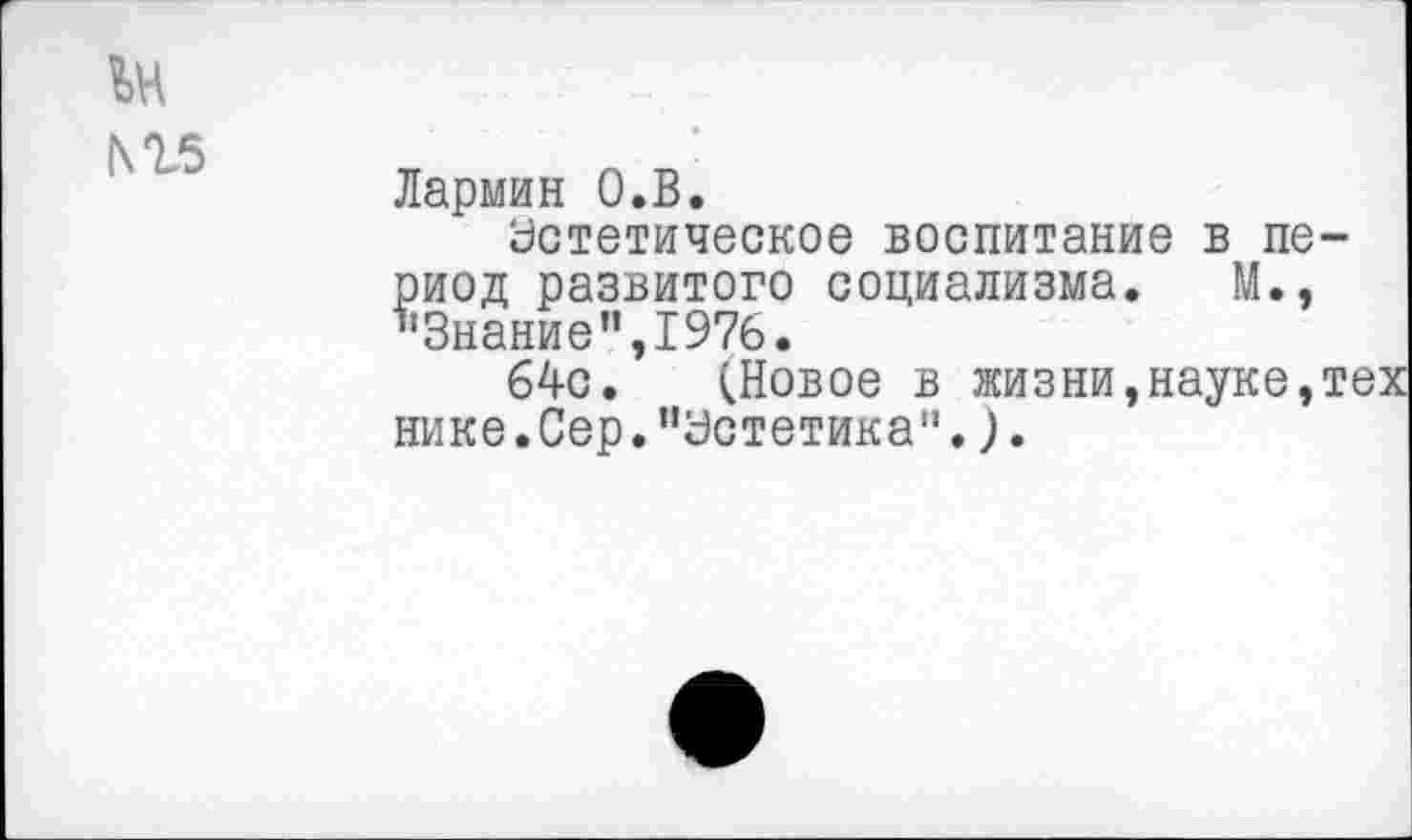 ﻿1\гв
Лармин О.В.
астатическое воспитание в период развитого социализма. М., "Знание’’,1976.
64с. (Новое в жизни,науке,тех нике.Сер.’’Эстетика".).